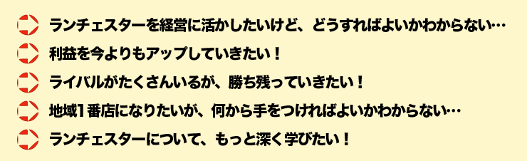 ■	ランチェスターを経営に活かしたいけど、どうすればよいかわからない・・・■	利益を今よりもアップしていきたい！■	ライバルがたくさんいるが、勝ち残っていきたい！■	地域1番店になりたいが、何から手をつければよいかわからない・・・■	ランチェスターについて、もっと深く学びたい！